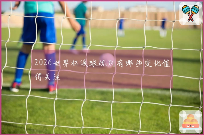 2026世界杯滚球规则有哪些变化值得关注